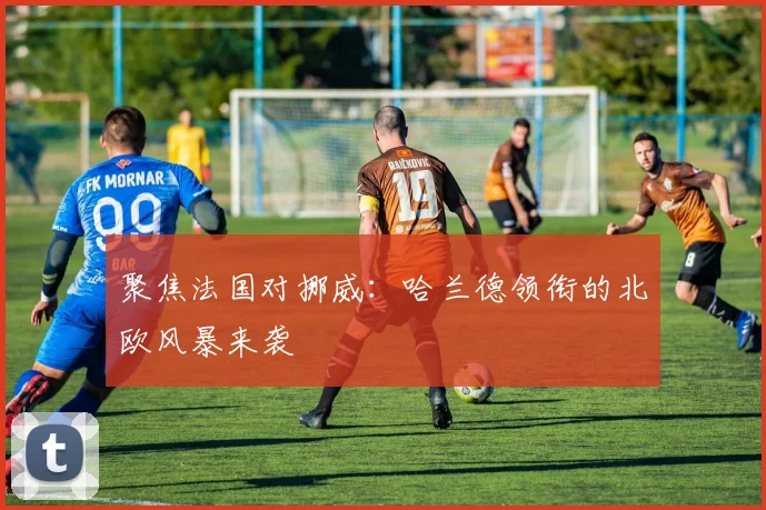 聚焦法国对挪威：哈兰德领衔的北欧风暴来袭