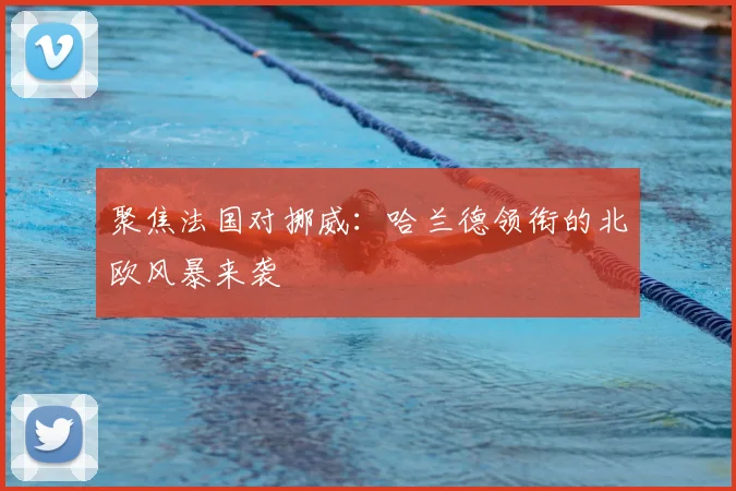 聚焦法国对挪威:哈兰德领衔的北欧风暴来袭